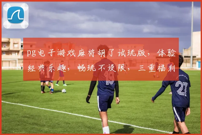 pg电子游戏麻将胡了试玩版，体验经典乐趣，畅玩不设限，三重福利等你来