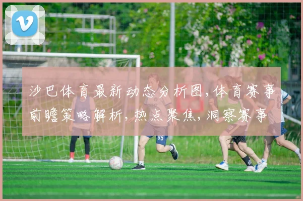 沙巴体育最新动态分析图,体育赛事前瞻策略解析,热点聚焦,洞察赛事脉搏