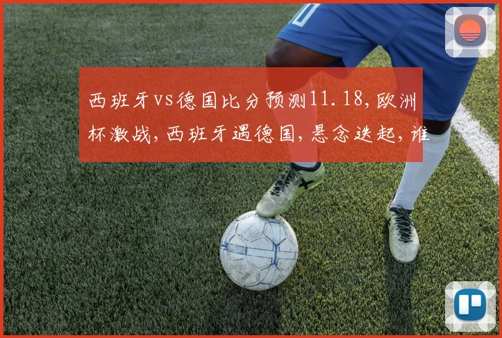 西班牙vs德国比分预测11.18,欧洲杯激战,西班牙遇德国,悬念迭起,谁将问鼎