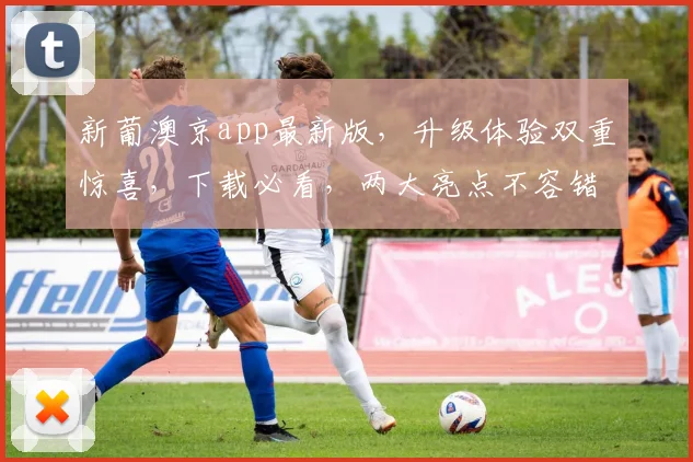 新葡澳京app最新版，升级体验双重惊喜，下载必看，两大亮点不容错过，立即体验